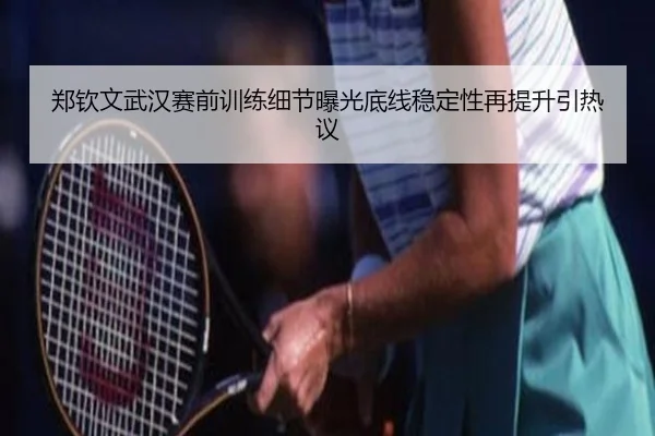 郑钦文武汉赛前训练细节曝光底线稳定性再提升引热议